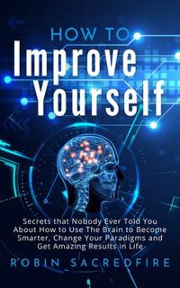 How to Improve Yourself : Secrets that Nobody Ever Told You about How to Use The Brain to Become Smarter, Change Your Paradigms and Get Amazing Results in Life