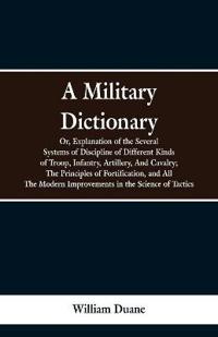 A Military Dictionary, Or, Explanation of the Several Systems of Discipline of Different Kinds of Troop, Infantry, Artillery, And Cavalry; The Principles of Fortification, and All The Modern Improvements in the Science of Tactics.