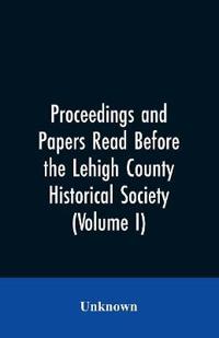 Proceedings and Papers Read Before the Lehigh County Historical Society (Volume I)