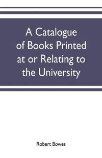 A catalogue of books printed at or relating to the University, town & county of Cambridge, from 1521 to 1893, with bibliographical and biographical notes