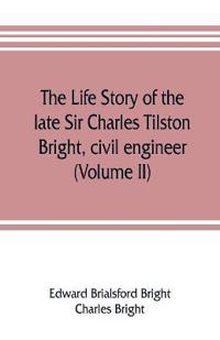 The life story of the late Sir Charles Tilston Bright, civil engineer; with which is incorporated the story of the Atlantic cable, and the first telegraph to India and the colonies (Volume II)