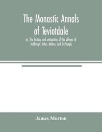 The monastic annals of Teviotdale, or, The history and antiquities of the abbeys of Jedburgh, Kelso, Melros, and Dryburgh
