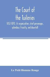 The court of the Tuileries, 1852-1870, its organization, chief personages, splendour, frivolity, and downfall