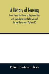 A history of nursing; From the earliest times to the present day with special reference to the work of the past thirty years (Volume IV)