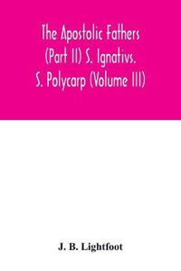 The Apostolic Fathers (Part II) S. Ignativs. S. Polycarp (Volume III)