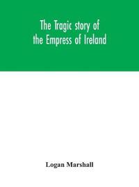 The Tragic Story Of The Empress Of Ireland; An Authentic Account Of The Most Horrible Disaster In Canadian History, Constructed From The Real Facts Obtained From Those On Board Who Survived And Other Great Sea Disasters, Containing The Statements Of Captain He