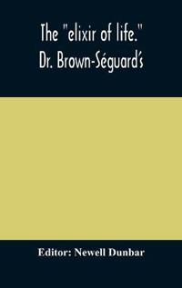 The "Elixir Of Life." Dr. Brown-Séguard'S Own Account Of His Famous Alleged Remedy For Debility And Old Age, Dr. Variot'S Experiments And Contemporaneous Comments Of The Profession And The Press