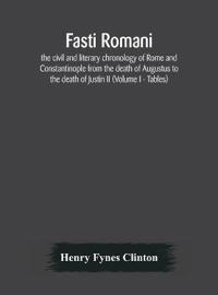Fasti Romani, The Civil And Literary Chronology Of Rome And Constantinople From The Death Of Augustus To The Death Of Justin Ii (Volume I - Tables)