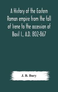 A History Of The Eastern Roman Empire From The Fall Of Irene To The Accession Of Basil I., A.D. 802-867