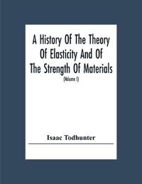 A History Of The Theory Of Elasticity And Of The Strength Of Materials, From Galilei To The Present Time (Volume I) Galilei To Saint Venant 1639-1850