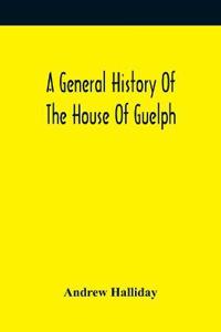 A General History Of The House Of Guelph, Or Royal Family Of Great Britain, From The Earliest Period In Which The Name Appears Upon Record To The Accession Of His Majesty King George The First To The Throne. With An Appendix Of Authentic And Original Documen