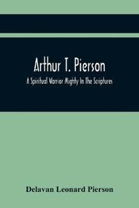Arthur T. Pierson; A Spiritual Warrior Mighty In The Scriptures; A Leader In The Modern Missionary Crusade