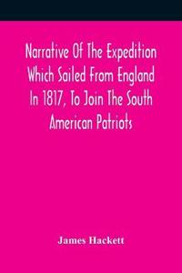 Narrative Of The Expedition Which Sailed From England In 1817, To Join The South American Patriots; Comprising Every Particular Connected With Its Formation, History, And Fate; With Observations And Authentic Information Elucidating The Real Character Of T