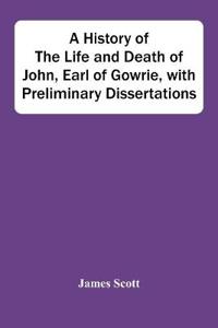 A History Of The Life And Death Of John, Earl Of Gowrie, With Preliminary Dissertations