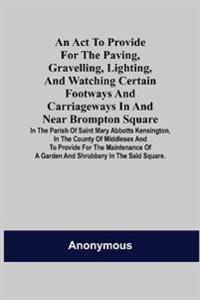 An Act to Provide for the Paving, Gravelling, Lighting, and Watching Certain Footways and Carriageways in and Near Brompton Square; In the Parish of Saint Mary Abbotts Kensington, in the County of Middlesex and to Provide for the Maintenance of a Garden and S