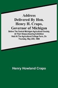 Address delivered by Hon. Henry H. Crapo, Governor of Michigan, before the Central Michigan Agricultural Society, at their Sheep-shearing Exhibition held at the Agricultural College Farm, on Thursday, May 24th, 1866