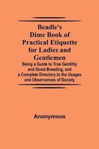 Beadle'S Dime Book Of Practical Etiquette For Ladies And Gentlemen; Being A Guide To True Gentility And Good-Breeding, And A Complete Directory To The Usages And Observances Of Society