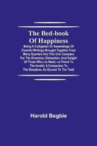The Bed-Book Of Happiness; Being A Colligation Or Assemblage Of Cheerful Writings Brought Together From Many Quarters Into This One Compass For The Diversion, Distraction, And Delight Of Those Who Lie Abed, -A Friend To The Invalid, A Companion To The Sleeples