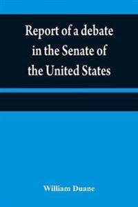 Report of a debate in the Senate of the United States, on a resolution for recommending to the legilatures [sic] of the several states, an amendment to the third paragraph of the first section of the second article of the Constitution of the United States,