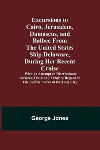 Excursions to Cairo, Jerusalem, Damascus, and Balbec From the United States Ship Delaware, During Her Recent Cruise; With an Attempt to Discriminate Between Truth and Error in Regard to the Sacred Places of the Holy City