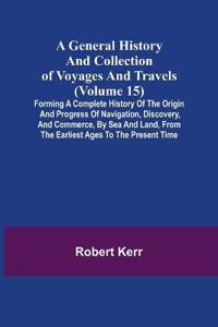 A General History and Collection of Voyages and Travels (Volume 15); Forming A Complete History Of The Origin And Progress Of Navigation, Discovery, And Commerce, By Sea And Land, From The Earliest Ages To The Present Time