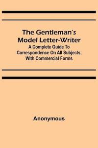 The Gentleman's Model Letter-writer; A Complete Guide to Correspondence on All Subjects, with Commercial Forms