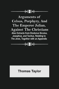 Arguments of Celsus, Porphyry, and the Emperor Julian, Against the Christians; Also Extracts from Diodorus Siculus, Josephus, and Tacitus, Relating to the Jews, Together with an Appendix