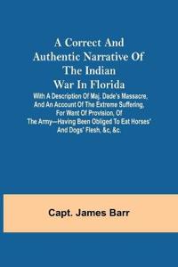 A correct and authentic narrative of the Indian war in Florida; with a description of Maj. Dade's massacre, and an account of the extreme suffering, for want of provision, of the army-having been obliged to eat horses' and dogs' flesh, &c, &c.