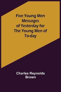 Five Young Men Messages of Yesterday for the Young Men of To-day