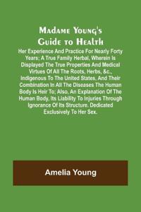 Madame Young's Guide to Health; Her experience and practice for nearly forty years; a true family herbal, wherein is displayed the true properties and medical virtues of all the roots, herbs, &c., indigenous to the United States, and their combination in a
