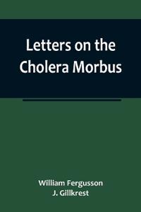 Letters on the Cholera Morbus.; Containing ample evidence that this disease, under whatever name known, cannot be transmitted from the persons of those labouring under it to other individuals, by contact-through the medium of inanimate substances-or throug