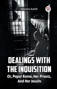 Dealings With The Inquisition Or, Papal Rome, Her Priests, And Her Jesuits
