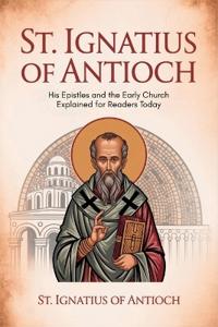 St. Ignatius of Antioch: His Epistles and the Early Church Explained for Readers Today