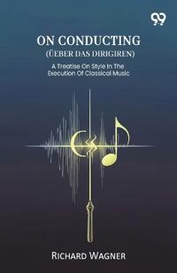 On Conducting (Ueber Das Dirigiren) A Treatise On Style In The Execution Of Classical Music
