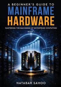 A Beginner's Guide to Mainframe Hardware - Mastering the Backbone of Enterprise Computing - Book 1
