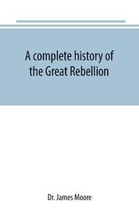 A complete history of the Great Rebellion; or, The Civil War in the United States, 1861-1865 Comprising a full and impartial account of the Military and Naval Operations, with vivid and accurate descriptions of the various battles, bombardments, Skirmishes e