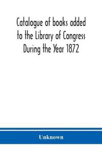 Catalogue of books added to the Library of Congress During the Year 1872