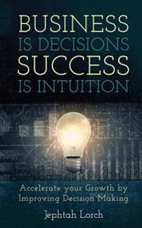Business is Decisions, Success is Intuition: Accelerate your Growth by Improving Decision Making