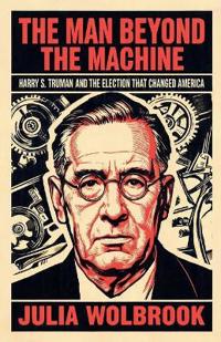 The Man Beyond the Machine Harry S. Truman and the Election That Changed America