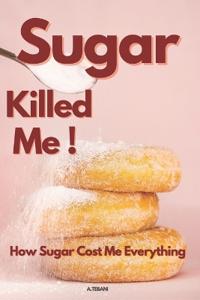 Sugar Killed Me! How Sugar Cost Me Everything