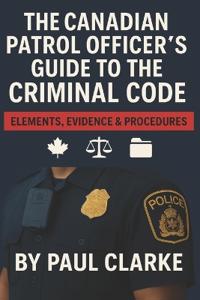 The Canadian Patrol Officer's Guide to the Criminal Code. Elements, Evidence & Procedures