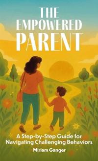 The Empowered Parent, A Step-by-Step Guide to Navigating Challenging Behaviors