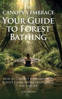 The Canopy's Embrace. Your Guide to Forest Bathing, How to Connect with Nature to Reduce Stress, Foster Mindfulness and Find Joy