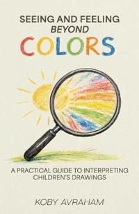 Seeing and Feeling Beyond Colors, A PRACTICAL GUIDE TO INTERPRETING CHILDREN'S DRAWINGS